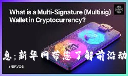 区块链最新消息：新华网带您了解前沿动态与发展趋势