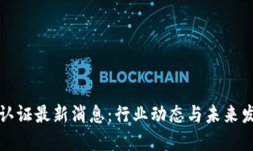 区块链认证最新消息：行业动态与未来发展趋势